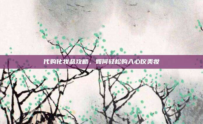 代购化妆品攻略,如何轻松购入心仪美妆