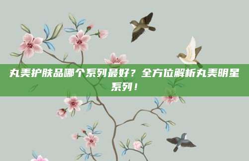 丸美护肤品哪个系列最好?全方位解析丸美明星系列!