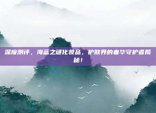 深度测评,海蓝之谜化妆品,护肤界的奢华守护者揭秘!