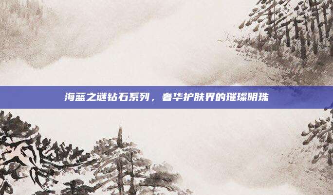 海蓝之谜钻石系列，奢华护肤界的璀璨明珠