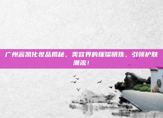 广州茗凯化妆品揭秘,美容界的璀璨明珠,引领护肤潮流!