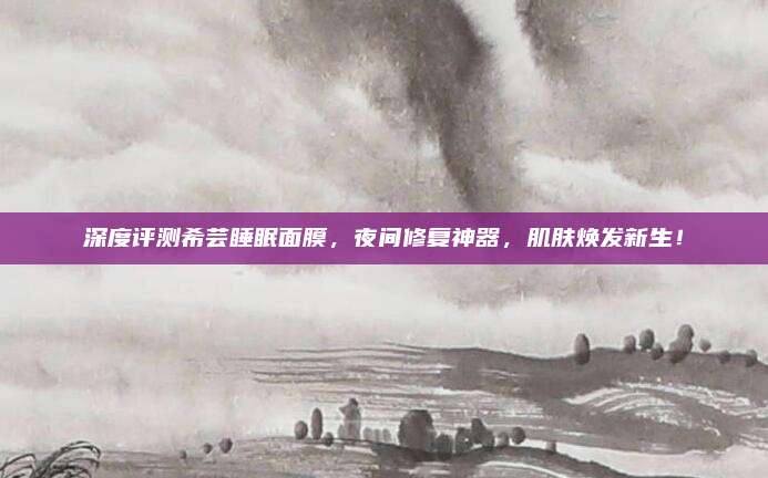 深度评测希芸睡眠面膜,夜间修复神器,肌肤焕发新生!