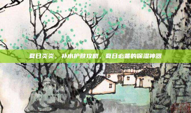 夏日炎炎,补水护肤攻略,夏日必备的保湿神器