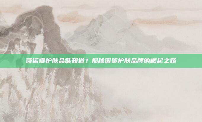 薇诺娜护肤品谁知道？揭秘国货护肤品牌的崛起之路