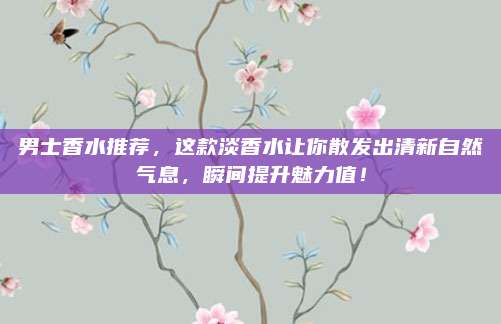 男士香水推荐，这款淡香水让你散发出清新自然气息，瞬间提升魅力值！