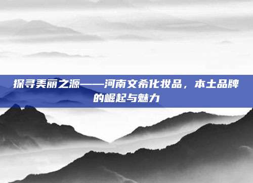 探寻美丽之源——河南文希化妆品，本土品牌的崛起与魅力