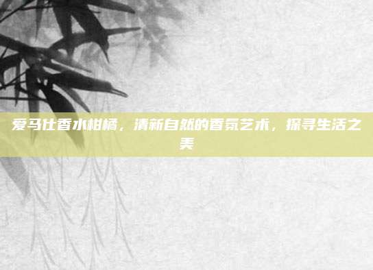 爱马仕香水柑橘，清新自然的香氛艺术，探寻生活之美