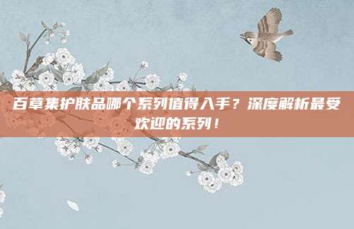 百草集护肤品哪个系列值得入手？深度解析最受欢迎的系列！