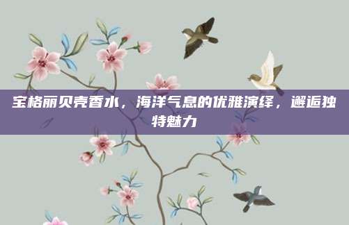 宝格丽贝壳香水,海洋气息的优雅演绎,邂逅独特魅力