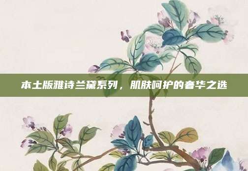本土版雅诗兰黛系列,肌肤呵护的奢华之选