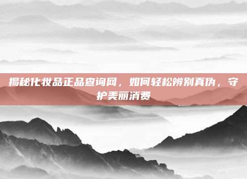 揭秘化妆品正品查询网,如何轻松辨别真伪,守护美丽消费