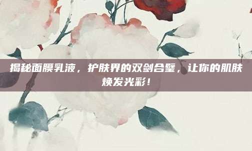 揭秘面膜乳液,护肤界的双剑合璧,让你的肌肤焕发光彩!
