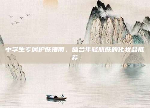 中学生专属护肤指南,适合年轻肌肤的化妆品推荐