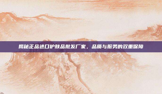 揭秘正品进口护肤品批发厂家，品质与服务的双重保障