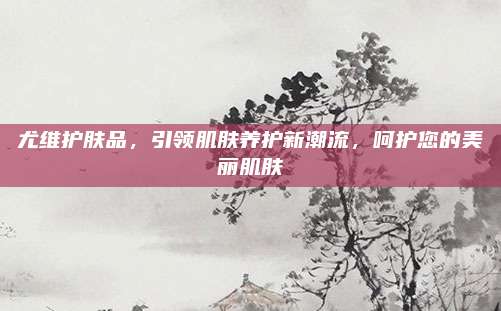 尤维护肤品,引领肌肤养护新潮流,呵护您的美丽肌肤