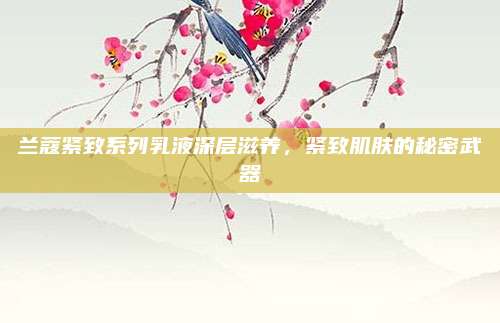 兰蔻紧致系列乳液深层滋养，紧致肌肤的秘密武器