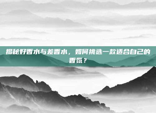 揭秘好香水与差香水,如何挑选一款适合自己的香氛?