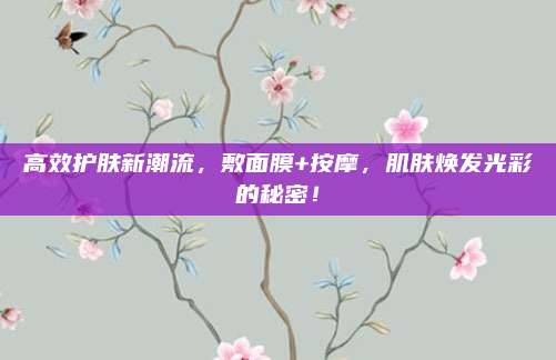 高效护肤新潮流，敷面膜+按摩，肌肤焕发光彩的秘密！