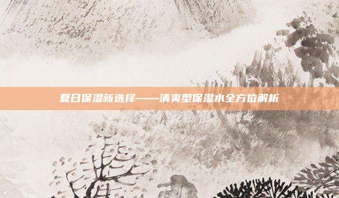 夏日保湿新选择——清爽型保湿水全方位解析