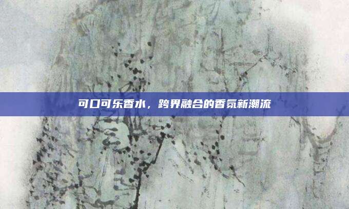 可口可乐香水，跨界融合的香氛新潮流