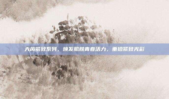 天芮紧致系列，焕发肌肤青春活力，重拾紧致光彩