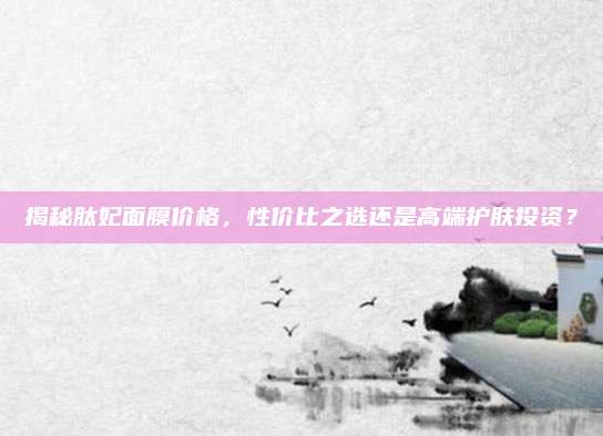揭秘肽妃面膜价格,性价比之选还是高端护肤投资?