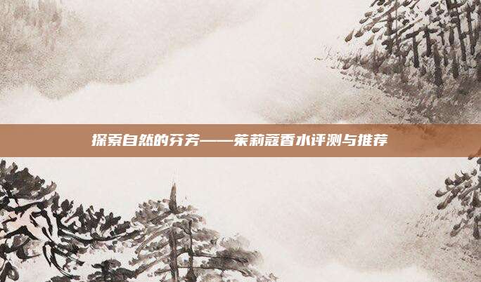 探索自然的芬芳——茱莉蔻香水评测与推荐