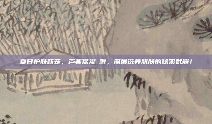 夏日护肤新宠,芦荟保湿啫喱,深层滋养肌肤的秘密武器!