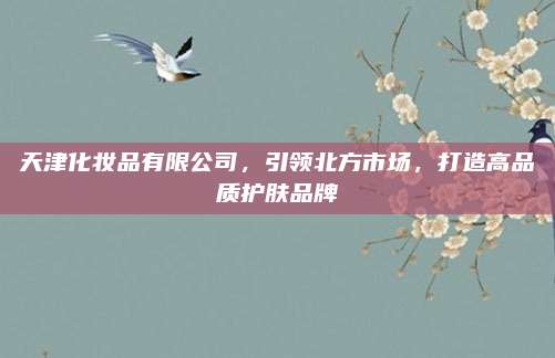 天津化妆品有限公司,引领北方市场,打造高品质护肤品牌