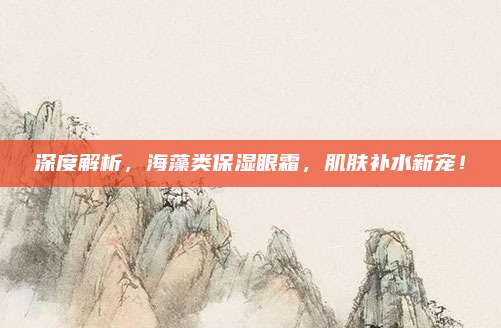 深度解析,海藻类保湿眼霜,肌肤补水新宠!