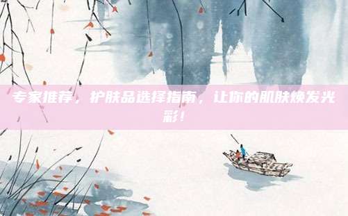 专家推荐,护肤品选择指南,让你的肌肤焕发光彩!