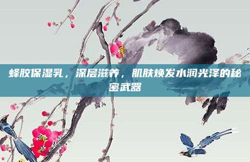蜂胶保湿乳,深层滋养,肌肤焕发水润光泽的秘密武器