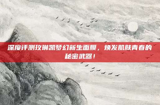 深度评测玫琳凯梦幻新生面膜,焕发肌肤青春的秘密武器!