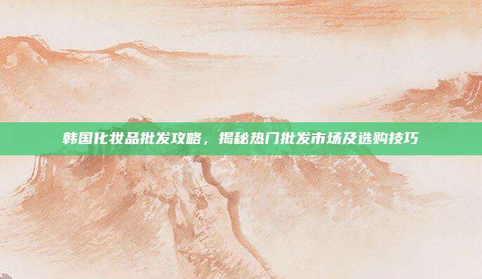 韩国化妆品批发攻略，揭秘热门批发市场及选购技巧