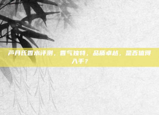芦丹氏香水评测，香气独特，品质卓越，是否值得入手？