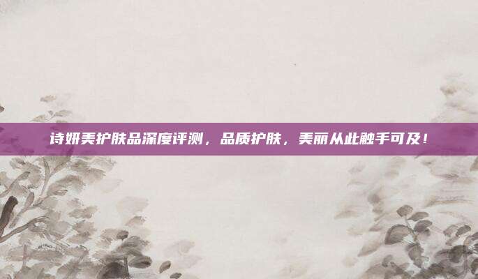 诗妍美护肤品深度评测，品质护肤，美丽从此触手可及！