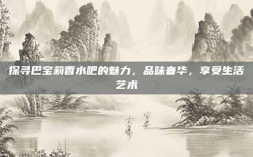 探寻巴宝莉香水吧的魅力，品味奢华，享受生活艺术