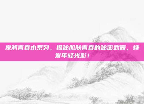 泉润青春水系列，揭秘肌肤青春的秘密武器，焕发年轻光彩！