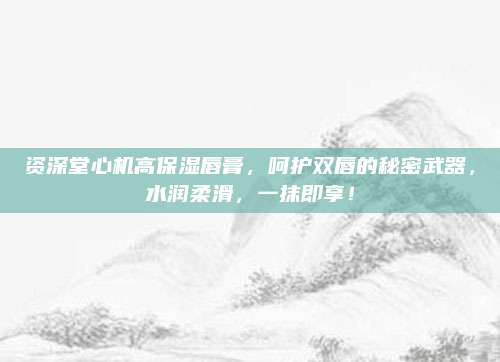 资深堂心机高保湿唇膏，呵护双唇的秘密武器，水润柔滑，一抹即享！