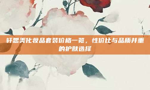轩思美化妆品套装价格一览，性价比与品质并重的护肤选择