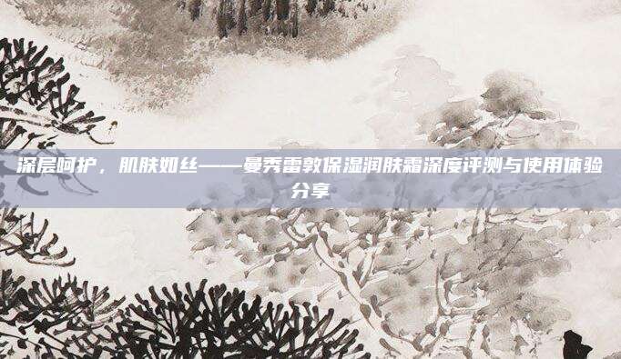 深层呵护，肌肤如丝——曼秀雷敦保湿润肤霜深度评测与使用体验分享