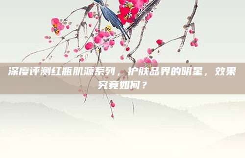 深度评测红瓶肌源系列，护肤品界的明星，效果究竟如何？