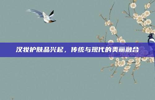 汉妆护肤品兴起,传统与现代的美丽融合