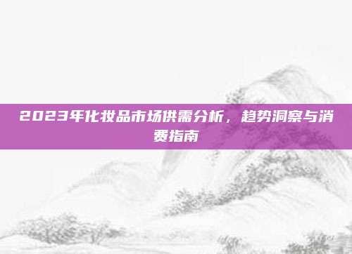 2023年化妆品市场供需分析,趋势洞察与消费指南