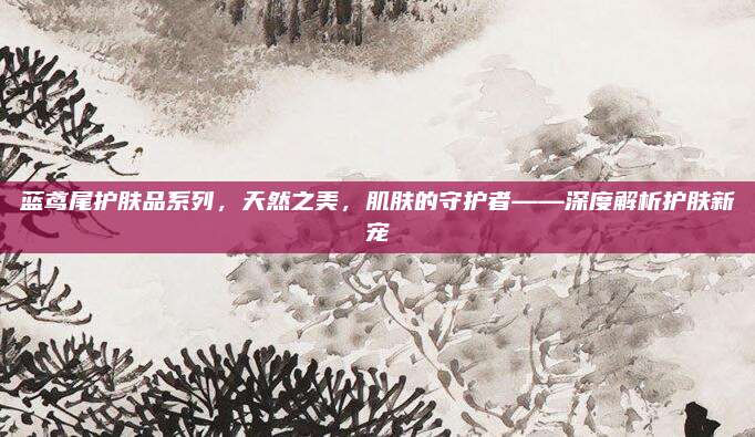 蓝鸢尾护肤品系列,天然之美,肌肤的守护者——深度解析护肤新宠
