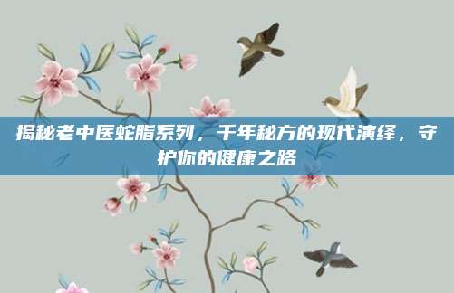 揭秘老中医蛇脂系列,千年秘方的现代演绎,守护你的健康之路