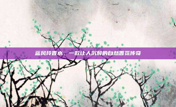 蓝风玲香水,一款让人沉醉的自然香氛传奇