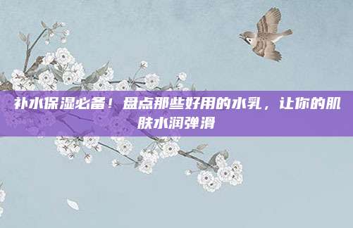 补水保湿必备!盘点那些好用的水乳,让你的肌肤水润弹滑