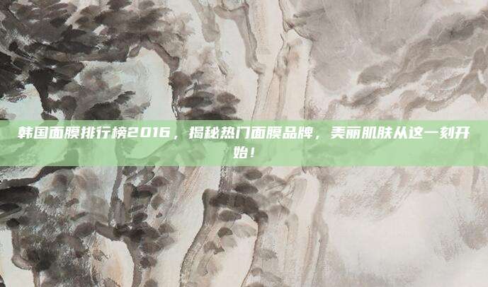 韩国面膜排行榜2016，揭秘热门面膜品牌，美丽肌肤从这一刻开始！