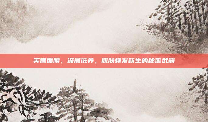 芙茜面膜,深层滋养,肌肤焕发新生的秘密武器